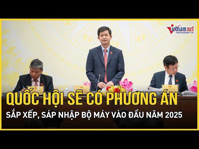 Quốc hội sẽ có phương án sắp xếp, sáp nhập bộ máy vào đầu năm 2025 | Báo VietNamNet