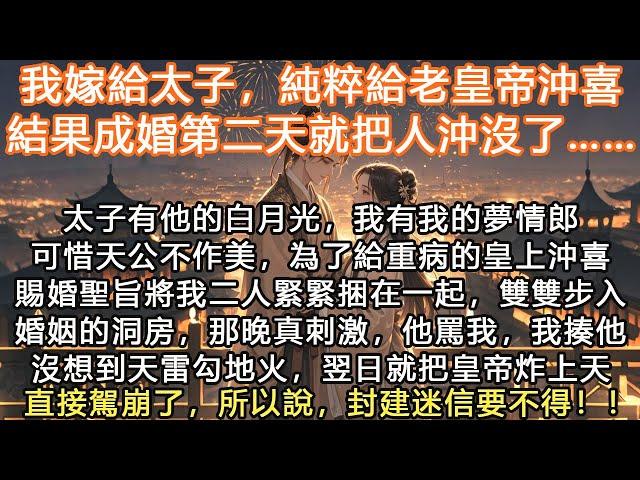 完結沙雕搞笑甜寵文：我嫁給太子，純粹給老皇帝沖喜，結果成婚第二天就把人沖沒了……太子有他的白月光，我有我的夢情郎可惜天公不作美，為了給重病的皇上沖喜賜婚聖旨將我二人緊緊捆在一起，雙雙步入了婚姻的洞房