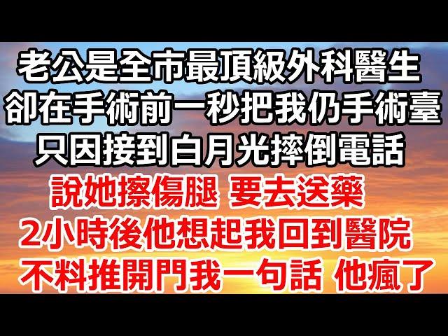 老公是全市最頂級的外科醫生，卻在手術前一秒把我仍手術臺，只因接到白月光摔倒電話，說她擦傷腿 要去送藥，2小時後他想起我回到醫院，不料推開門我一句話 他瘋了#完结#总裁#爽文