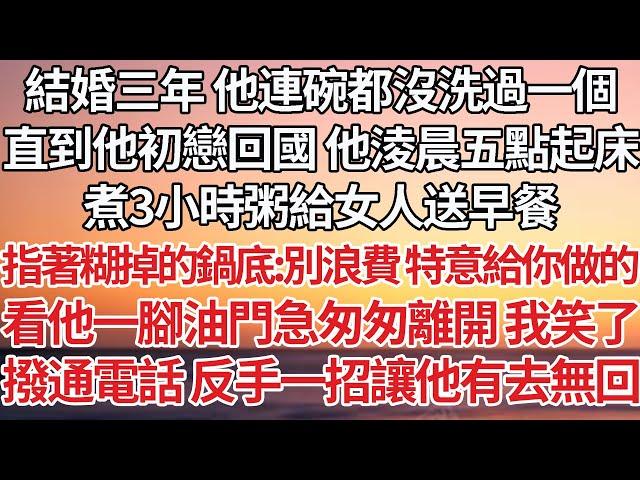 【完結】結婚三年 他連碗都沒洗過一個，直到他初戀回國 他淩晨五點起床，煮3小時粥給女人送早餐，指著糊掉的鍋底：別浪費 特意給你做的，看他一腳油門急匆匆離開 我笑了，撥通電話反手一招讓他有去無回【爽文】