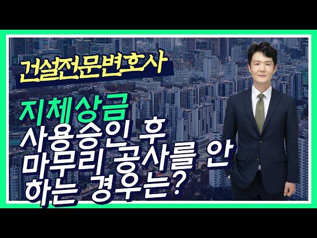 지체상금 - 지체상금과 대출이자 모두 청구할 수 있나? - 시공사가 사용승인 전에 변경계약을 요구하는 경우는? - 사용승인 후에 마무리 공사를 안 하는 경우는?