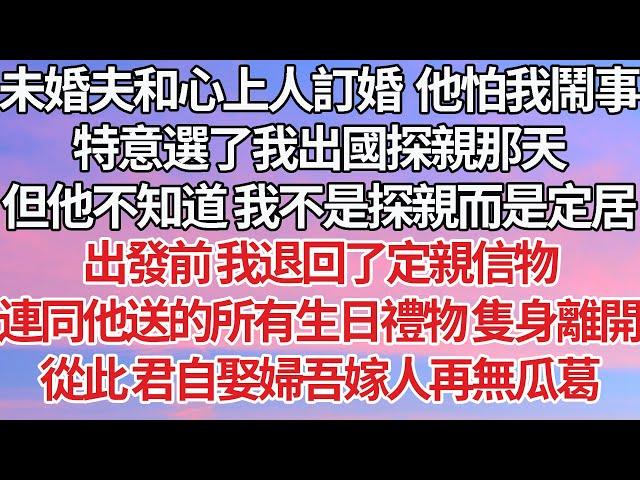 【完結】未婚夫和心上人訂婚  他害怕我鬧事，特意選了我出國探親那天，但他不知道 我不是探親而是定居，出發前我退回了定親信物，連同他送的所有生日禮物隻身離開，從此 君自娶婦吾嫁人再無瓜葛【爽文】【豪門】