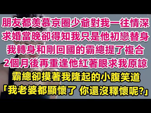 朋友都羡慕京圈少爺對我一往情深，求婚當晚卻得知我只是他白月光替身，我轉身和剛回國的霸總前任提了複合。2個月後再重逢他紅著眼求我原諒，霸總卻摸著我隆起的小腹笑道：我老婆都顯懷了，你還沒釋懷呢？ | 甜寵