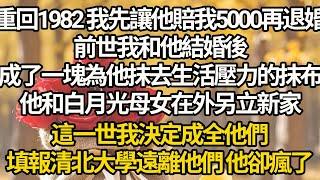 【完結】重回1982 我先讓他賠我5000再退婚，前世我和他結婚後，成了一塊為他抹去生活壓力的抹布，他和白月光母女在外另立新家，這一世我決定成全他們，填報清北大學遠離他們 他卻瘋了