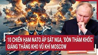 Thời sự quốc tế: 10 chiến hạm NATO áp sát Nga, ‘đòn thảm khốc’ giáng thẳng kho vũ khí Moscow