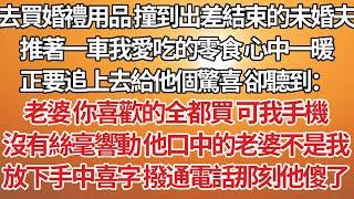 【完结】去买婚礼用品 撞到出差结束的未婚夫，推着一车我爱吃的零食心中一暖，正要追上去给他个惊喜 却听到：老婆 你喜欢的全都买 可我手机，没有丝毫响动他口中的老婆不是我，放下手中喜字 拨通电话那刻他傻了