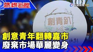 創意青年翻轉嘉市 廢棄市場華麗變身【熱線追蹤】