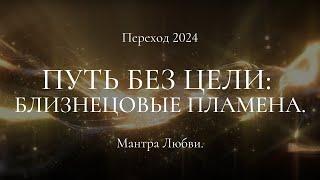 Переход 2024. Путь без цели: Близнецовые пламена. Мантра Любви.