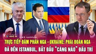Trực tiếp đàm phán Nga - Ukraine: Phái đoàn Nga đã đến Istanbul, bắt đầu “căng não” đấu trí