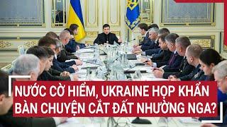 Thời sự quốc tế: Nước cờ hiểm, Ukraine họp khẩn bàn chuyện cắt đất nhường Nga?