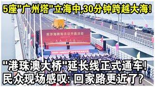 5座“廣州塔”佇立海中，30分鐘跨越大海！“港珠澳大橋”延長線正式通車，民眾現場感嘆：回家路更近了？