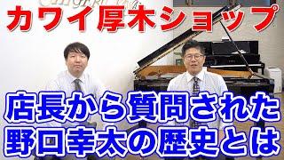 【野口幸太の歴史】カワイ厚木ショップの店長に僕のことを沢山質問されました！