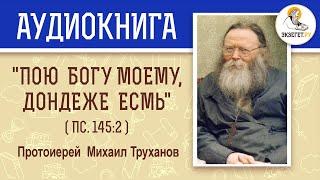 "ПОЮ БОГУ МОЕМУ, ДОНДЕЖЕ ЕСМЬ" (Пс. 145:2).  Протоиерей Михаил Труханов. Аудиокнига