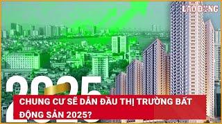 Chung cư sẽ dẫn đầu thị trường bất động sản 2025?| Báo Lao Động