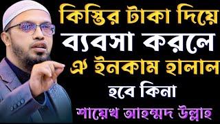 কিস্তির টাকা দিয়ে ব্যবসা করলে ওই ইনকাম হালাল হবে কিনা শায়খ আহমদ উল্লাহ