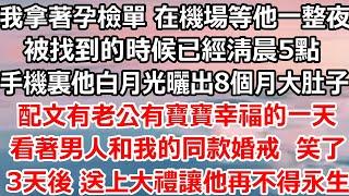 我拿著孕檢單 在機場等他整夜，被找到的時候已經清晨5點，手機裏他白月光曬出8個月大肚子，有老公有寶寶 幸福的一天，什麼時候我老公成你的了撕碎那張紙 我淚流滿面， 送上大禮讓他不得永生#完结#总裁#爽文