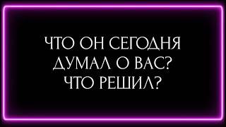 ЧТО ОН СЕГОДНЯ ДУМАЛ О ВАС? ЧТО РЕШИЛ ?