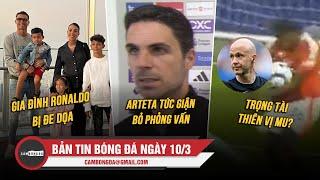 BẢN TIN 10/3 | GIA ĐÌNH RONALDO BỊ ĐE DỌA; ARTETA TỨC GIẬN BỎ PHỎNG VẤN; TRỌNG TÀI THIÊN VỊ MU?