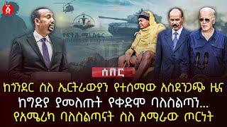 ከጎንደር ስለ ኤርትራውያን የተሰማው አስደንጋጭ ዜና | ከግድያ ያመለጡት የቀድሞ ባለስልጣን.. | የአሜሪካ ባለስልጣናት ስለ አማራው ጦርነት | Ethiopia