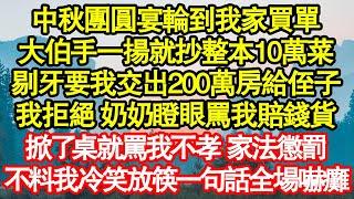 中秋團圓宴輪到我家買單，大伯手一揚就抄整本10萬菜，剔牙要我交出200萬房給侄子，我拒絕 奶奶瞪眼罵我賠錢貨，掀了桌就罵我不孝 家法懲罰，不料我冷笑放筷一句話全場嚇癱真情故事會||老年故事||情感需求