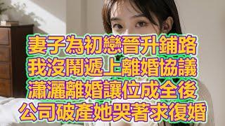 妻子為初戀晉升鋪路，我沒鬧遞上離婚協議，瀟灑離婚讓位成全後，公司破產她哭著求復婚