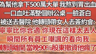 【完結】為幫他拿下500萬大單我熬到胃出血，一口血吐滿整個辦公桌 一臉蒼白被送去醫院，他轉頭帶著女人去簽約會：寧寧比你合適你現在這樣太丟人，瞬間所有員工嘲諷的看向我，轉頭離開 當晚90%股東撤資他瘋了