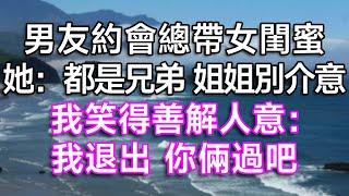 男友約會總帶女閨蜜，她：都是兄弟，姐姐別介意！我笑得善解人意：我退出，你倆過吧！| #故事 #一口氣看完 #情感故事 #愛情 #夫妻 #結婚 #離婚 #出軌 #渣男 #婚姻 #小三 #白月光