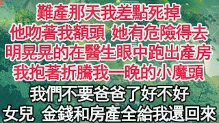 難產那天我差點死掉，他吻著我額頭 她有危險得去，明晃晃的在醫生眼中跑出產房，我抱著折騰我一晚的小魔頭，我們不要爸爸了好不好，女兒 金錢和房產全給我還回來【顧亞男】【高光女主】【爽文】【情感】