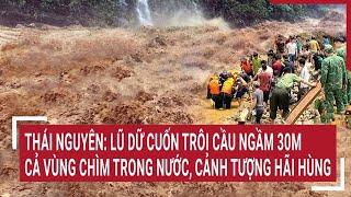 Thái Nguyên: Lũ dữ cuốn trôi cầu ngầm 30m; cả vùng chìm trong nước, cảnh tượng hãi hùng