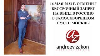 16 МАЯ 2023 г  ОТМЕНИЛ БЕССРОЧНЫЙ ЗАПРЕТ НА ВЪЕЗД В РОССИЮ В ЗАМОСКВОРЕЦКОМ СУДЕ Г  МОСКВЫ