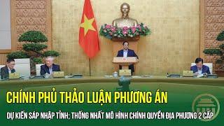 Chính phủ thảo luận Phương án dự kiến Sáp nhập tỉnh; thống nhất mô hình chính quyền địa phương 2 cấp