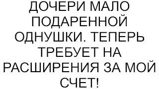 Дочери мало подаренной однушки. Теперь требует на расширения за мой счет!