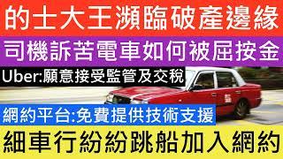 的士大王瀕臨破產邊緣 收入暴跌 牌成負資產 司機訴苦電車如何被屈按金  網約平台 免費提供技術支援細車行紛紛跳船加入網約  Uber 願意接受監管及交稅 網約車合法化的利大於弊，有助加強香港旅遊業的地