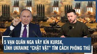 Toàn cảnh Quốc tế 20/11: 5 vạn quân Nga vây kín Kursk, lính Ukraine “chật vật” tìm cách phòng thủ