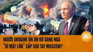 Thế giới nóng nhất 24H: Người Ukraine ùn ùn đổ sang Nga, “bí mật lớn” sắp vào tay Moscow?