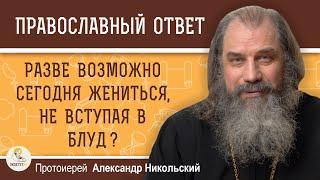 РАЗВЕ ВОЗМОЖНО СЕГОДНЯ ЖЕНИТЬСЯ, НЕ ВСТУПАЯ В БЛУД ?  Протоиерей Александр Никольский