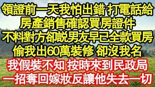 領證前一天我怕出錯，打電話給房產銷售確認買房證件，不料對方卻説男友早已全款買房，偷我出60萬裝修 卻沒我名，我假裝不知 按時來到民政局，一招奪回嫁妝反讓他失去一切真情故事會||老年故事||情感需求