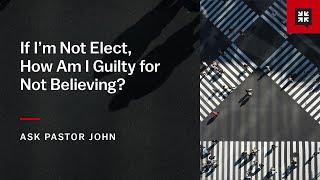 If I’m Not Elect, How Am I Guilty for Not Believing?