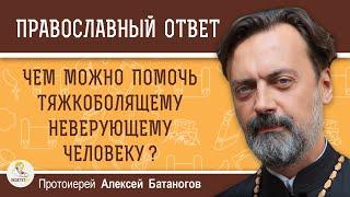 Чем можно помочь тяжкоболящему неверующему человеку ?  Протоиерей Алексей Батаногов