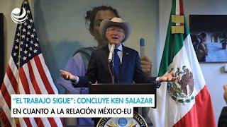 “El trabajo sigue”: concluye Ken Salazar en cuanto a la relación México-EU