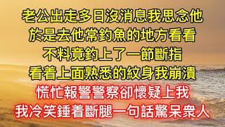 老公出走多日沒消息我思念他，於是去他常釣魚的地方看看，不料竟釣上了一節斷指，看着上面熟悉的紋身我崩潰，慌忙報警警察卻懷疑上我，我冷笑錘着斷腿一句話驚呆衆人