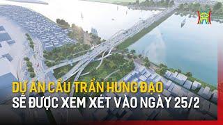 Dự án cầu Trần Hưng Đạo sẽ được xem xét vào ngày 25/2 | Tin tức