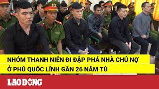 Nhóm thanh niên đi đập phá nhà chủ nợ ở Phú Quốc lĩnh gần 26 năm tù | Báo Lao Động