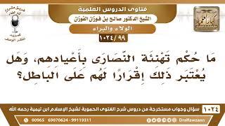 [99 -1024] ما حكم تهنئة النصارى بأعيادهم، وهل يعتبر ذلك إقرارا لهم على الباطل؟ - الشيخ صالح الفوزان