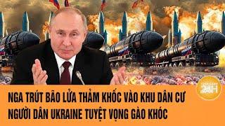 Thời sự quốc tế: Nga trút bão lửa thảm khốc vào khu dân cư, người Ukraine tuyệt vọng gào khóc