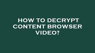 How to decrypt content browser video?