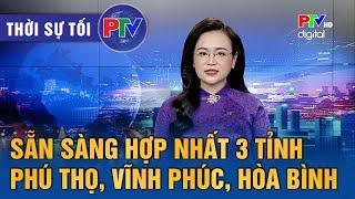 Thời sự Phú Thọ tối 24/6/2025: Sẵn sàng hợp nhất 3 tỉnh Phú Thọ, Vĩnh Phúc, Hòa Bình