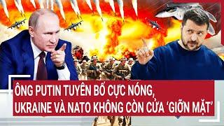 Điểm nóng Thế giới: Ông Putin tuyên bố cực nóng, Ukraine và NATO không còn cửa ‘giỡn mặt’