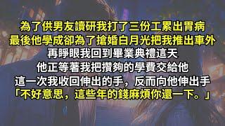 為了供男友讀研我打了三份工累出胃病，最後他學成卻為了搶婚白月光把我推出車外。再睜眼他正等著我把攢夠的學費交給他，這一次我收回伸出的手，反而向他伸出手：「不好意思，這些年的錢麻煩你還一下。」