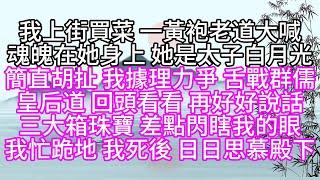 我上街買菜，一黃袍老道大喊，魂魄在她身上，她是太子白月光，簡直胡扯，我據理力爭，舌戰群儒，皇后道，回頭看看，再好好說話，三大箱珠寶，差點閃瞎我的眼，我忙跪地，我死後，日日思慕殿下【幸福人生】#為人處世